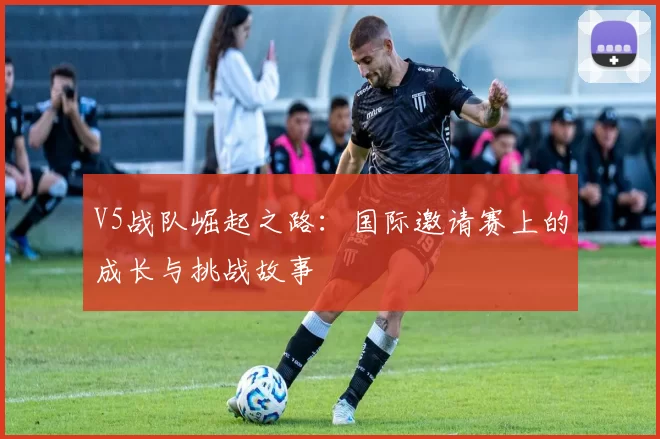 V5战队崛起之路：国际邀请赛上的成长与挑战故事