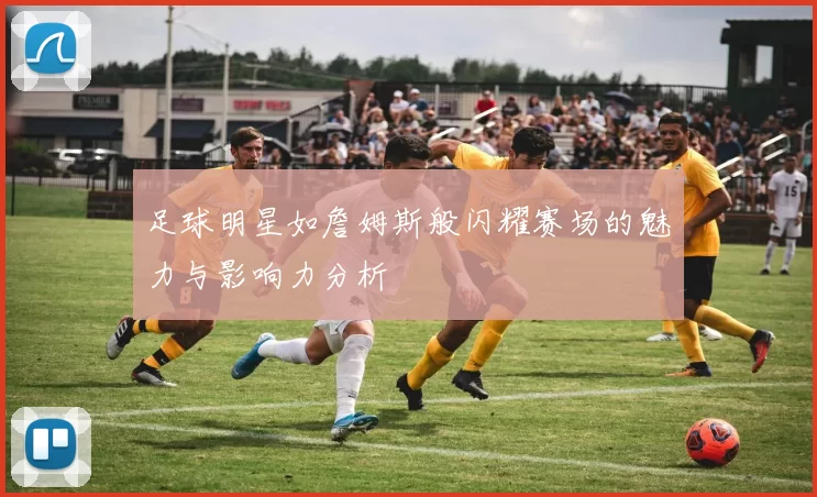 足球明星如詹姆斯般闪耀赛场的魅力与影响力分析