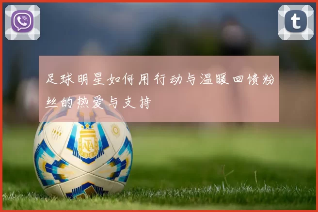 足球明星如何用行动与温暖回馈粉丝的热爱与支持