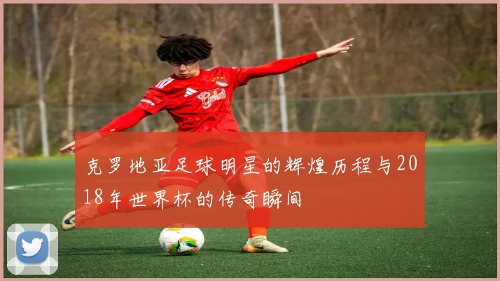 克罗地亚足球明星的辉煌历程与2018年世界杯的传奇瞬间