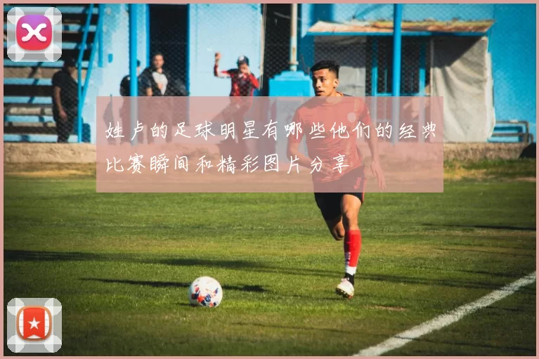 姓卢的足球明星有哪些他们的经典比赛瞬间和精彩图片分享