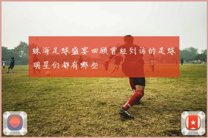 珠海足球盛宴回顾曾经到访的足球明星们都有哪些