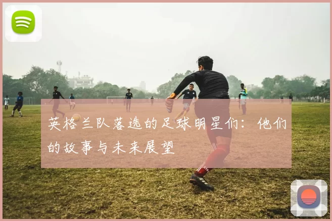英格兰队落选的足球明星们：他们的故事与未来展望