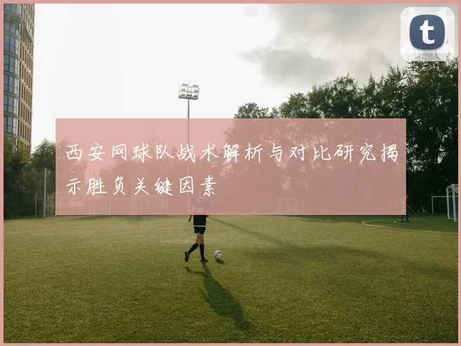 西安网球队战术解析与对比研究揭示胜负关键因素
