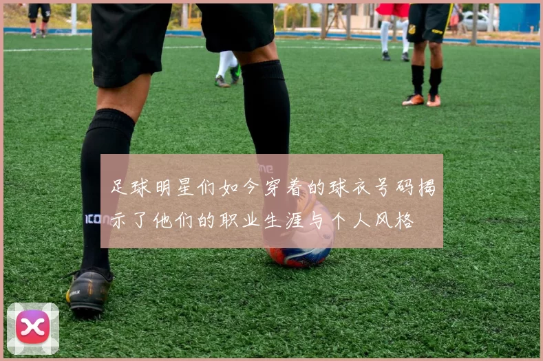 足球明星们如今穿着的球衣号码揭示了他们的职业生涯与个人风格