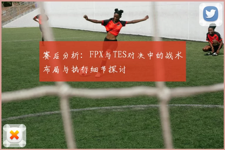 赛后分析：FPX与TES对决中的战术布局与执行细节探讨