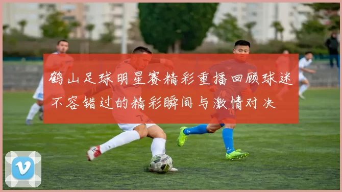 鹤山足球明星赛精彩重播回顾球迷不容错过的精彩瞬间与激情对决