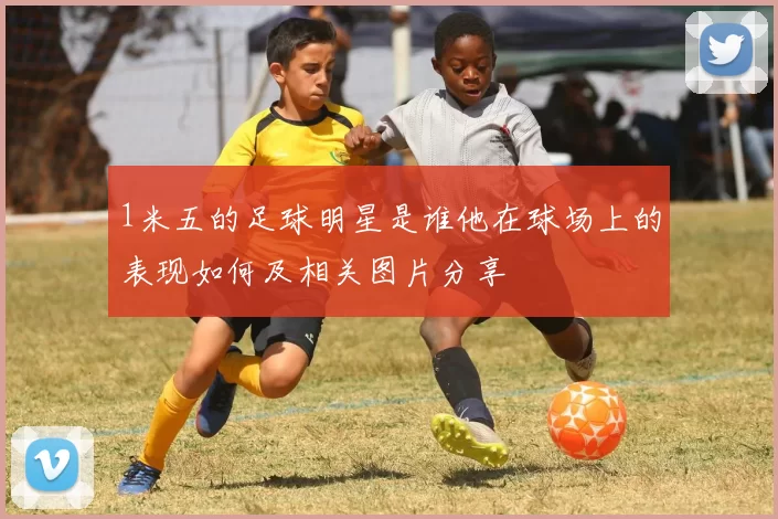 1米五的足球明星是谁他在球场上的表现如何及相关图片分享