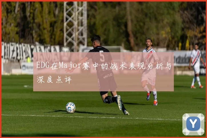 EDG在Major赛中的战术表现分析与深度点评