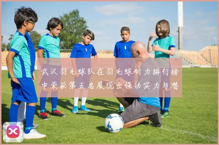 武汉羽毛球队在羽毛球耐力排行榜中荣获第五名展现出强劲实力与潜力