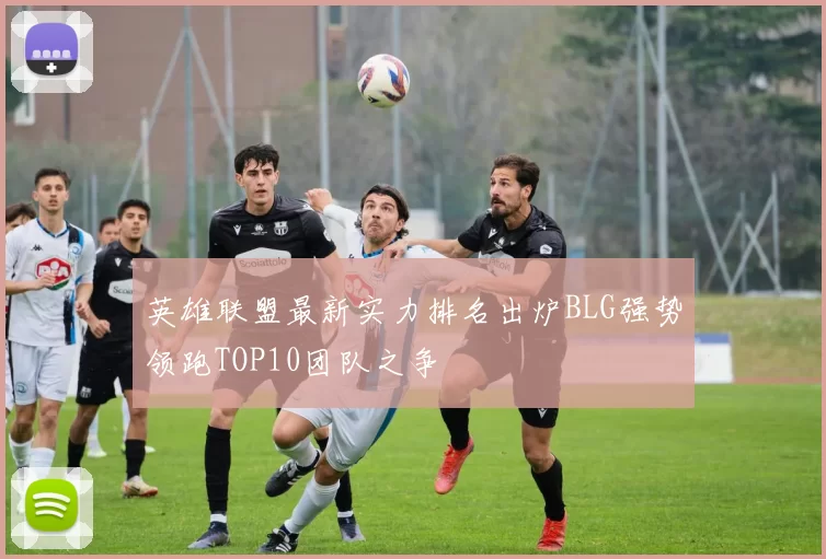 英雄联盟最新实力排名出炉BLG强势领跑TOP10团队之争