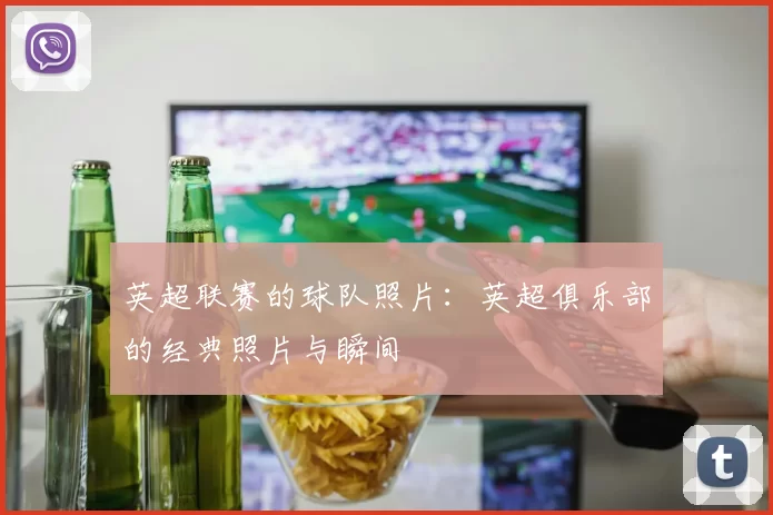 英超联赛的球队照片：英超俱乐部的经典照片与瞬间