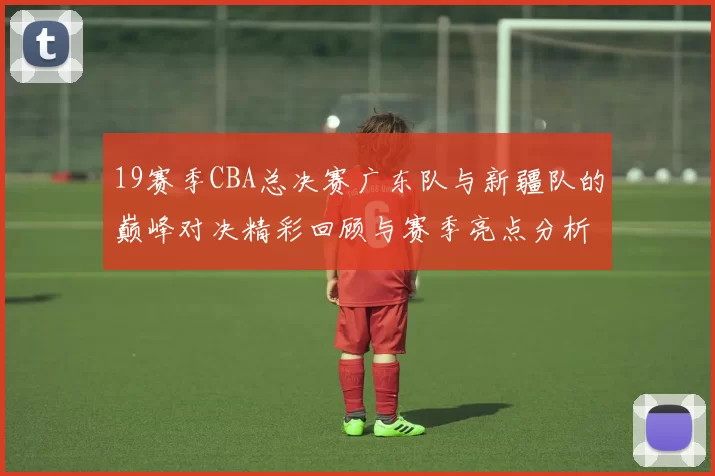 19赛季CBA总决赛广东队与新疆队的巅峰对决精彩回顾与赛季亮点分析