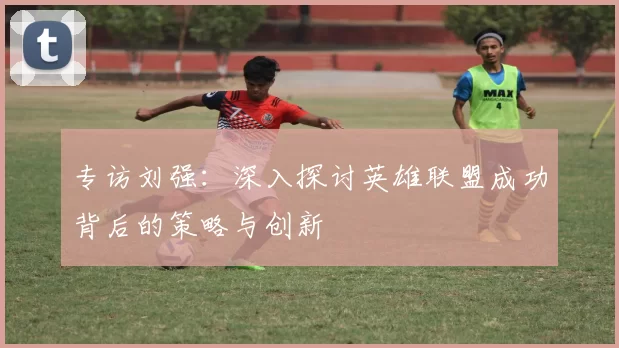 专访刘强：深入探讨英雄联盟成功背后的策略与创新