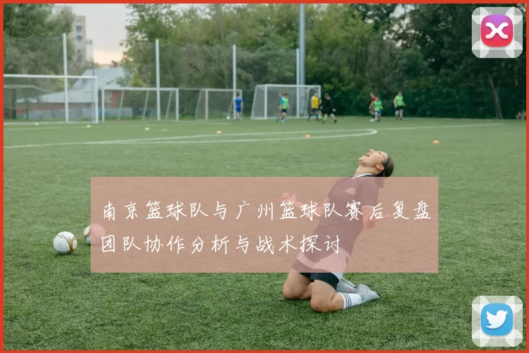 南京篮球队与广州篮球队赛后复盘团队协作分析与战术探讨