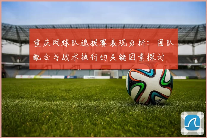 重庆网球队选拔赛表现分析：团队配合与战术执行的关键因素探讨