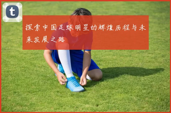 探索中国足球明星的辉煌历程与未来发展之路