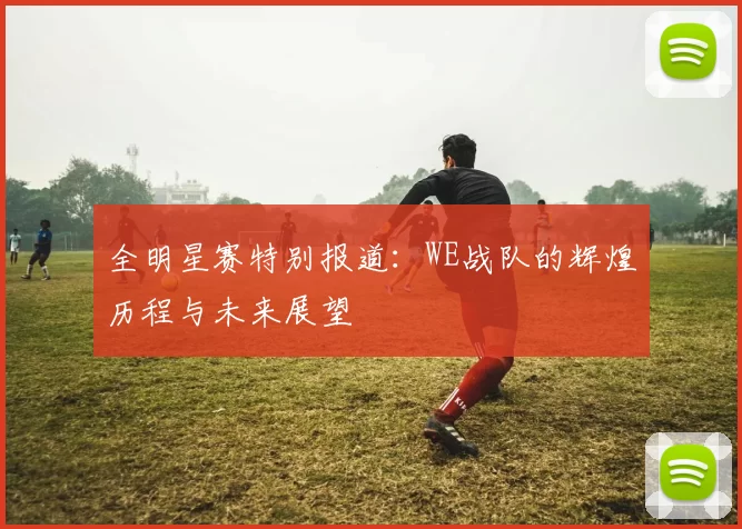 全明星赛特别报道：WE战队的辉煌历程与未来展望