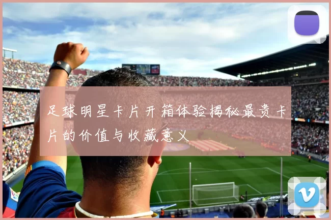 足球明星卡片开箱体验揭秘最贵卡片的价值与收藏意义