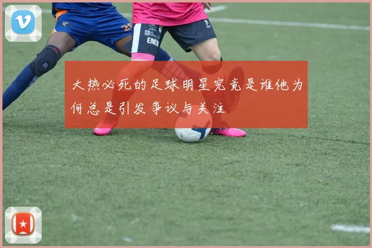 大热必死的足球明星究竟是谁他为何总是引发争议与关注