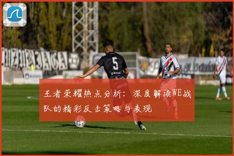 王者荣耀热点分析：深度解读WE战队的精彩反击策略与表现