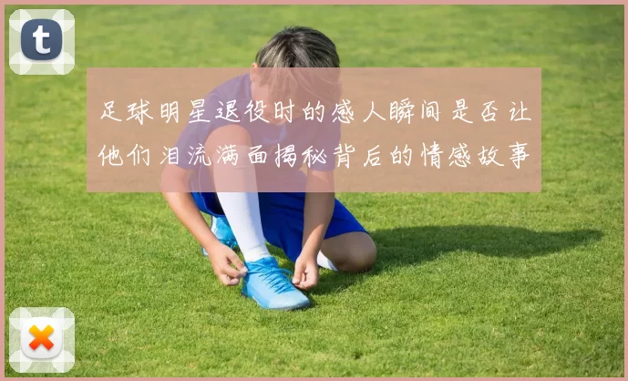 足球明星退役时的感人瞬间是否让他们泪流满面揭秘背后的情感故事