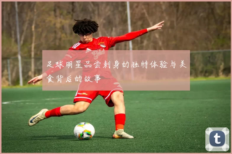 足球明星品尝刺身的独特体验与美食背后的故事
