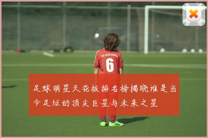 足球明星天花板排名榜揭晓谁是当今足坛的顶尖巨星与未来之星