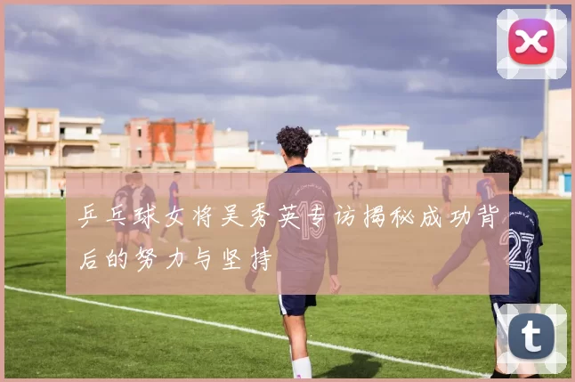 乒乓球女将吴秀英专访揭秘成功背后的努力与坚持