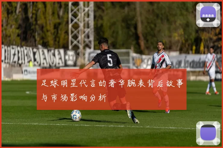 足球明星代言的奢华腕表背后故事与市场影响分析
