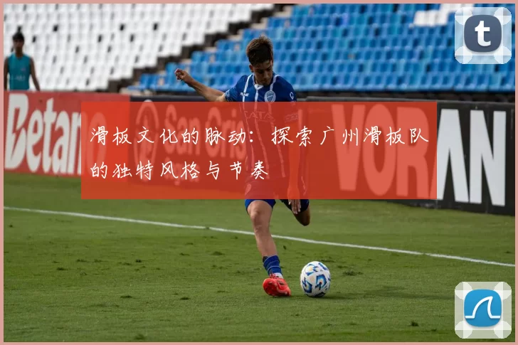 滑板文化的脉动：探索广州滑板队的独特风格与节奏