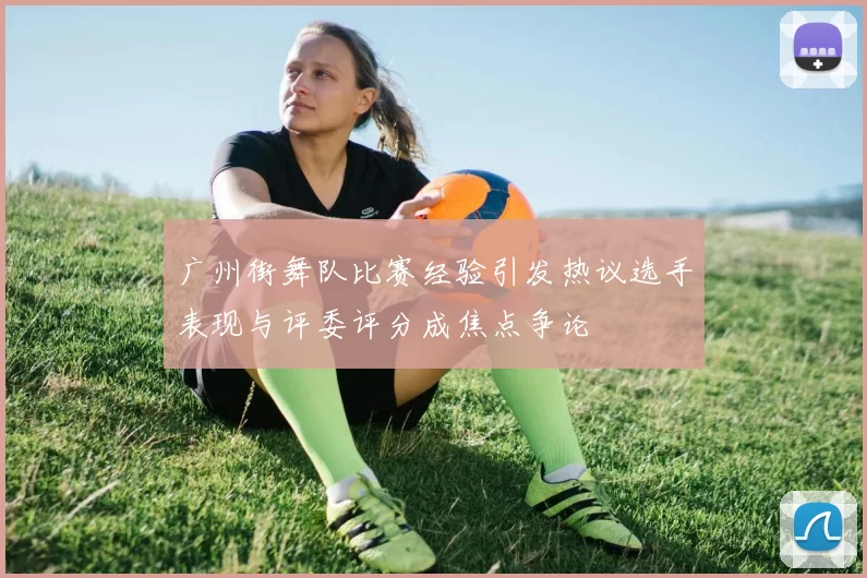 广州街舞队比赛经验引发热议选手表现与评委评分成焦点争论