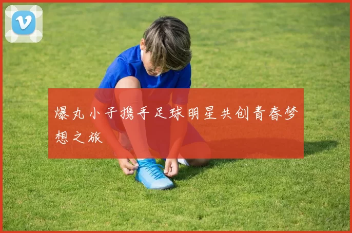 爆丸小子携手足球明星共创青春梦想之旅
