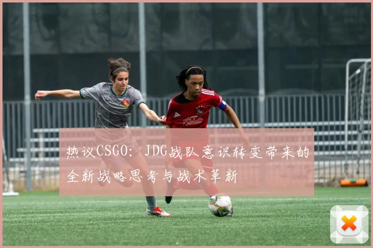 热议CSGO：JDG战队意识转变带来的全新战略思考与战术革新