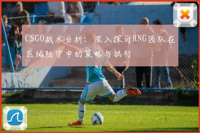 CSGO战术分析：深入探讨RNG团队在区域防守中的策略与执行