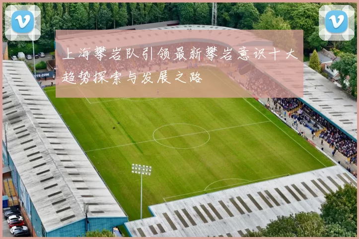 上海攀岩队引领最新攀岩意识十大趋势探索与发展之路