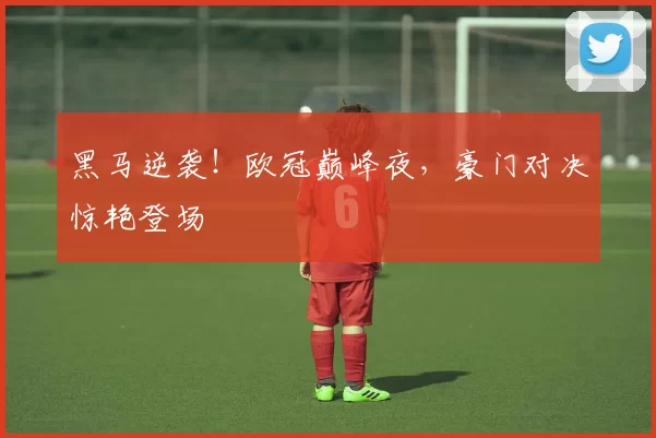 黑马逆袭！欧冠巅峰夜，豪门对决惊艳登场