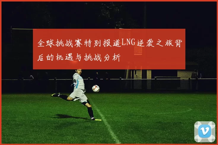 全球挑战赛特别报道LNG逆袭之旅背后的机遇与挑战分析