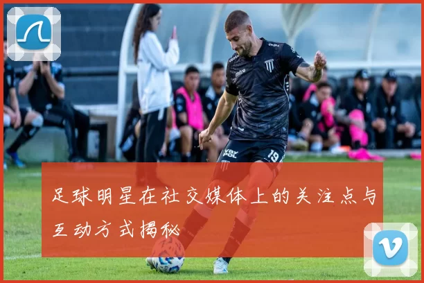 足球明星在社交媒体上的关注点与互动方式揭秘