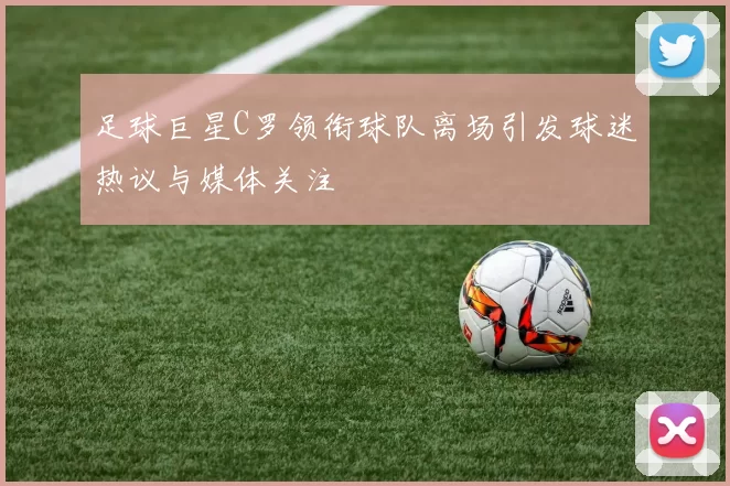 足球巨星C罗领衔球队离场引发球迷热议与媒体关注