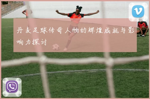 丹麦足球传奇人物的辉煌成就与影响力探讨