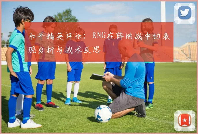 和平精英评论：RNG在阵地战中的表现分析与战术反思