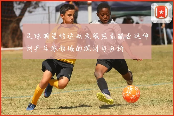足球明星的运动天赋究竟能否延伸到乒乓球领域的探讨与分析