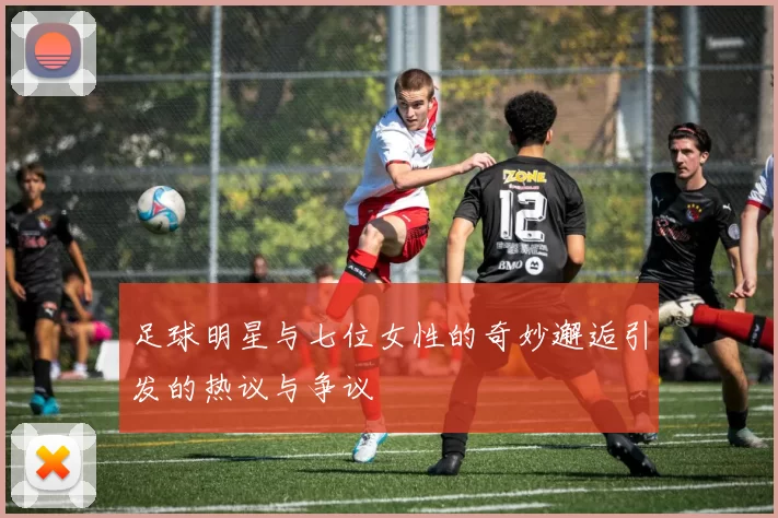 足球明星与七位女性的奇妙邂逅引发的热议与争议