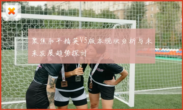 聚焦和平精英V5版本现状分析与未来发展趋势探讨