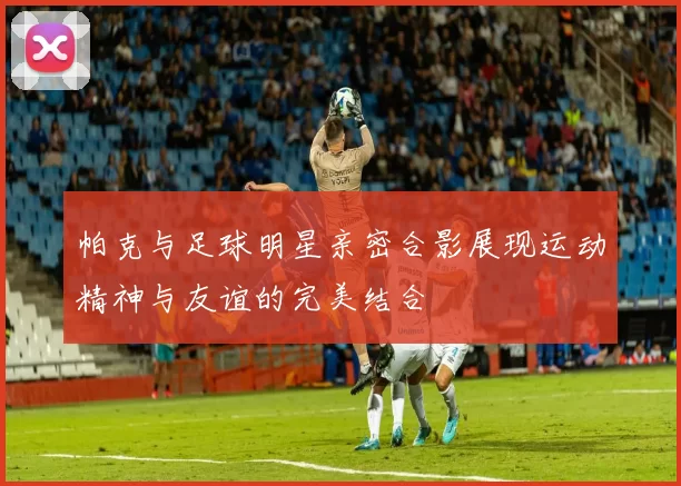帕克与足球明星亲密合影展现运动精神与友谊的完美结合