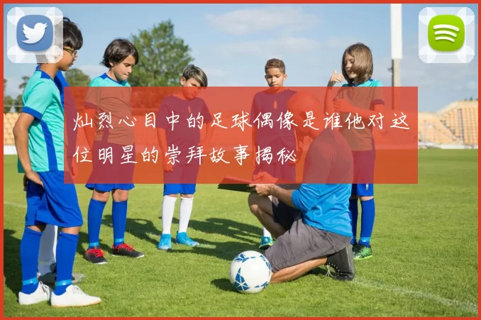 灿烈心目中的足球偶像是谁他对这位明星的崇拜故事揭秘