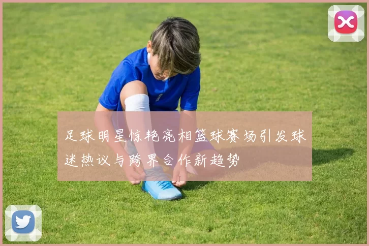 足球明星惊艳亮相篮球赛场引发球迷热议与跨界合作新趋势