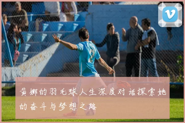 黄娜的羽毛球人生深度对话探索她的奋斗与梦想之路